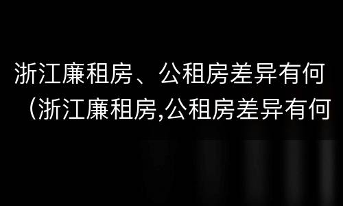 浙江廉租房、公租房差异有何（浙江廉租房,公租房差异有何规定）