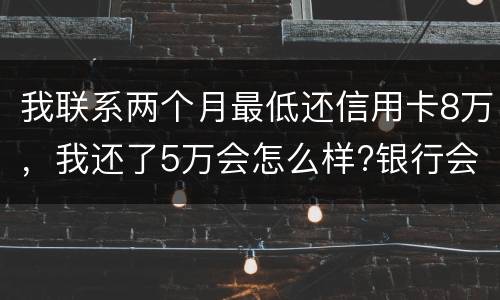 我联系两个月最低还信用卡8万，我还了5万会怎么样?银行会对我起诉吗，