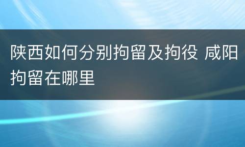 陕西如何分别拘留及拘役 咸阳拘留在哪里