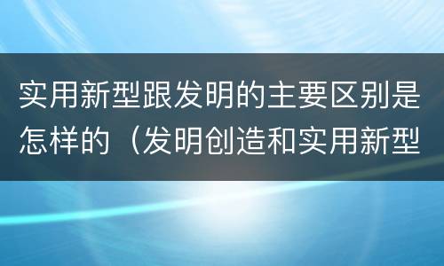 实用新型跟发明的主要区别是怎样的（发明创造和实用新型的区别）