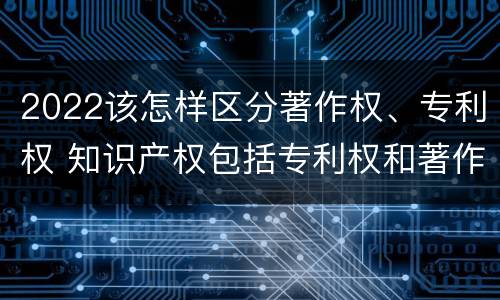 2022该怎样区分著作权、专利权 知识产权包括专利权和著作权吗