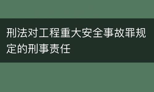 刑法对工程重大安全事故罪规定的刑事责任