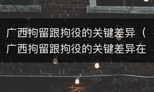 广西拘留跟拘役的关键差异（广西拘留跟拘役的关键差异在哪）