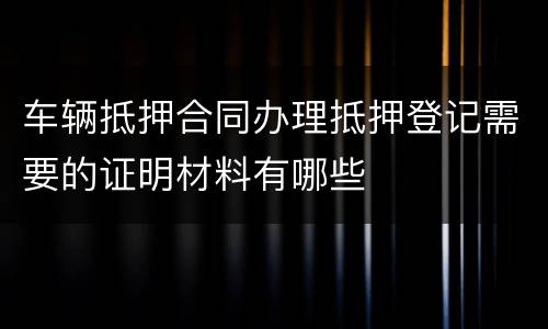 车辆抵押合同办理抵押登记需要的证明材料有哪些