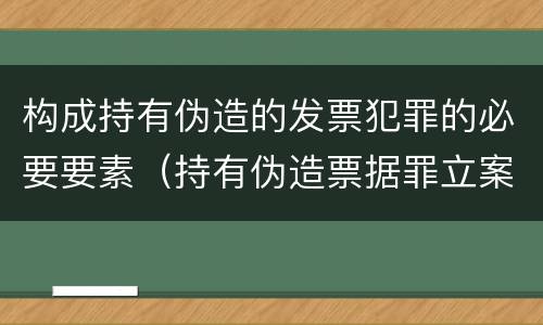 构成持有伪造的发票犯罪的必要要素（持有伪造票据罪立案标准）