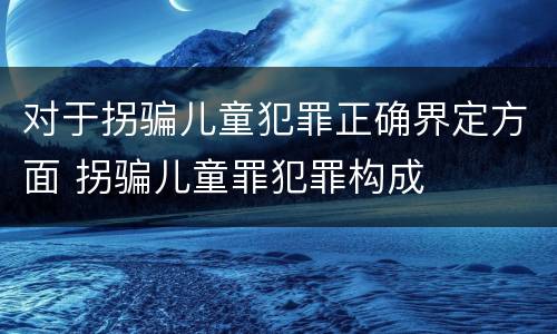 对于拐骗儿童犯罪正确界定方面 拐骗儿童罪犯罪构成