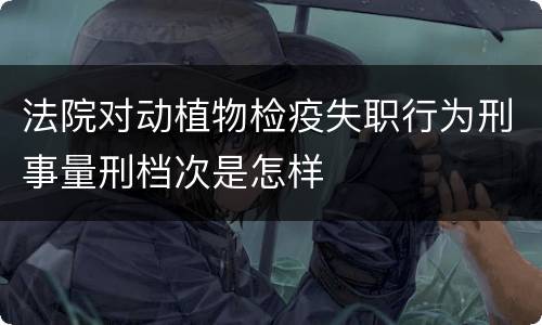 法院对动植物检疫失职行为刑事量刑档次是怎样