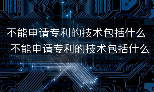 不能申请专利的技术包括什么 不能申请专利的技术包括什么内容