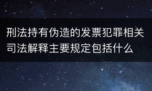 刑法持有伪造的发票犯罪相关司法解释主要规定包括什么