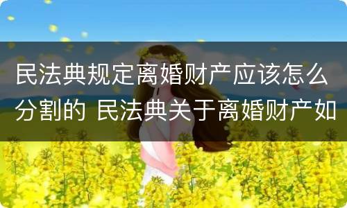 民法典规定离婚财产应该怎么分割的 民法典关于离婚财产如何分割