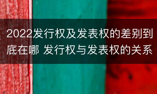 2022发行权及发表权的差别到底在哪 发行权与发表权的关系