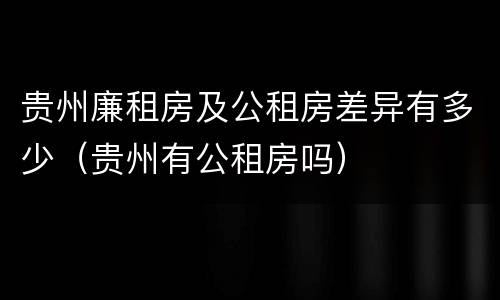 贵州廉租房及公租房差异有多少（贵州有公租房吗）