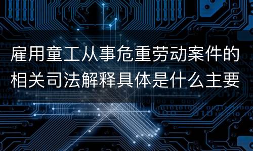 雇用童工从事危重劳动案件的相关司法解释具体是什么主要内容