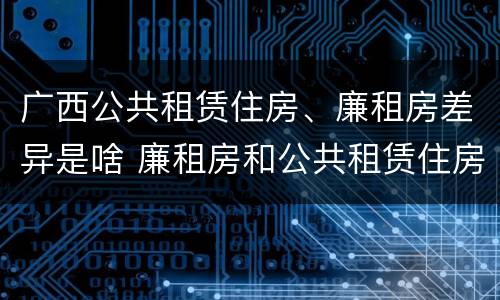 广西公共租赁住房、廉租房差异是啥 廉租房和公共租赁住房的区别