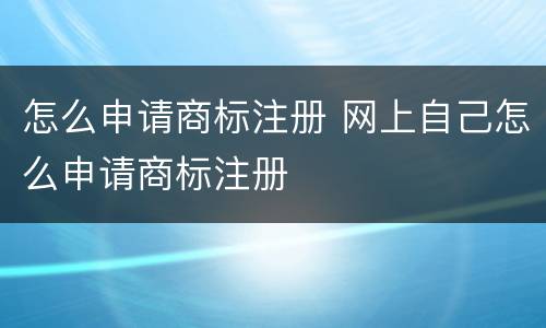 怎么申请商标注册 网上自己怎么申请商标注册