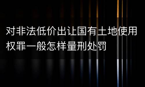 对非法低价出让国有土地使用权罪一般怎样量刑处罚