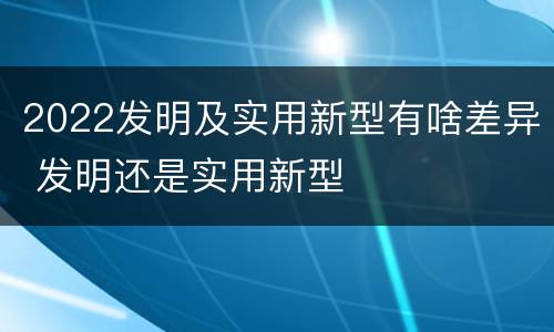 2022发明及实用新型有啥差异 发明还是实用新型