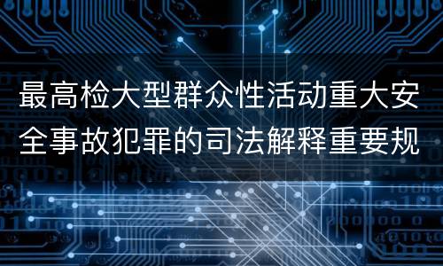 最高检大型群众性活动重大安全事故犯罪的司法解释重要规定包括什么