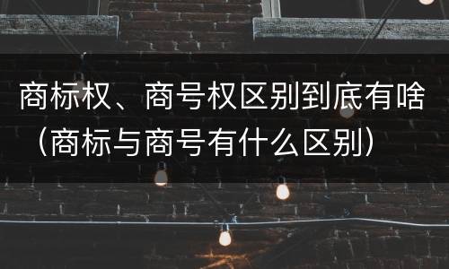 商标权、商号权区别到底有啥（商标与商号有什么区别）