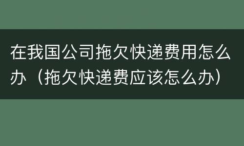 在我国公司拖欠快递费用怎么办（拖欠快递费应该怎么办）