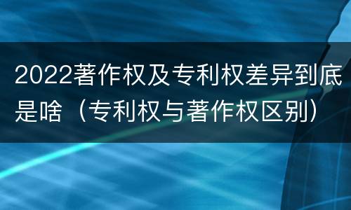 2022著作权及专利权差异到底是啥（专利权与著作权区别）