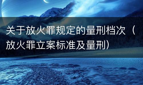 关于放火罪规定的量刑档次（放火罪立案标准及量刑）