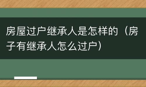 房屋过户继承人是怎样的（房子有继承人怎么过户）