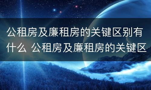 公租房及廉租房的关键区别有什么 公租房及廉租房的关键区别有什么不同