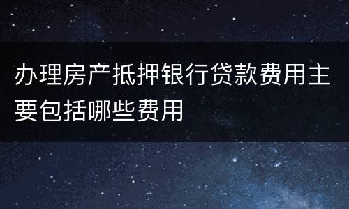 办理房产抵押银行贷款费用主要包括哪些费用