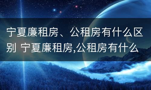 宁夏廉租房、公租房有什么区别 宁夏廉租房,公租房有什么区别吗