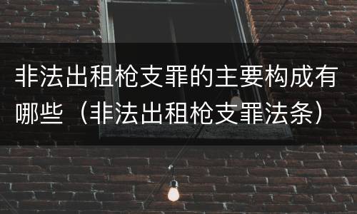 非法出租枪支罪的主要构成有哪些（非法出租枪支罪法条）