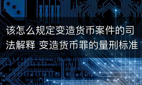 该怎么规定变造货币案件的司法解释 变造货币罪的量刑标准