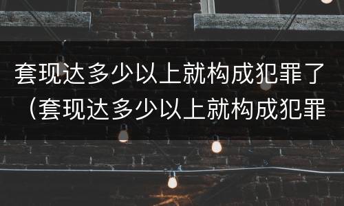 套现达多少以上就构成犯罪了（套现达多少以上就构成犯罪了）