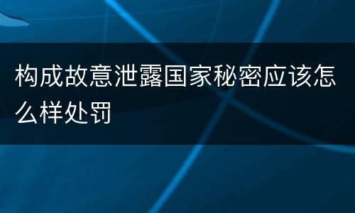 构成故意泄露国家秘密应该怎么样处罚