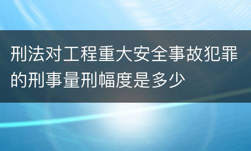 刑法对工程重大安全事故犯罪的刑事量刑幅度是多少