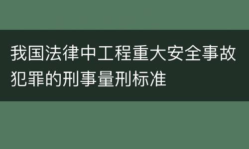 我国法律中工程重大安全事故犯罪的刑事量刑标准