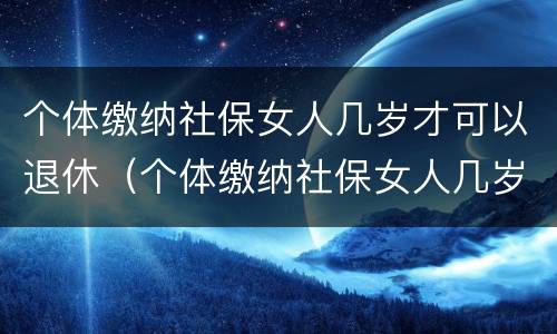 个体缴纳社保女人几岁才可以退休（个体缴纳社保女人几岁才可以退休呢）