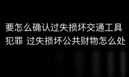 要怎么确认过失损坏交通工具犯罪 过失损坏公共财物怎么处理