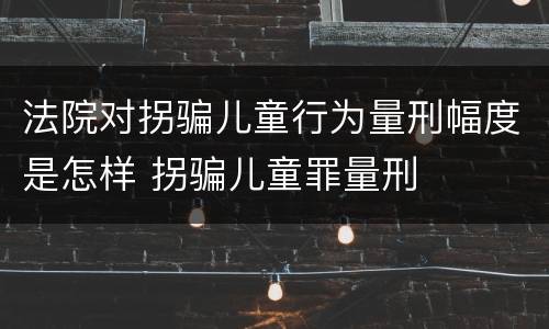 法院对拐骗儿童行为量刑幅度是怎样 拐骗儿童罪量刑