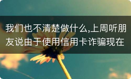 我们也不清楚做什么,上周听朋友说由于使用信用卡诈骗现在被抓了,请问会怎样定罪啊