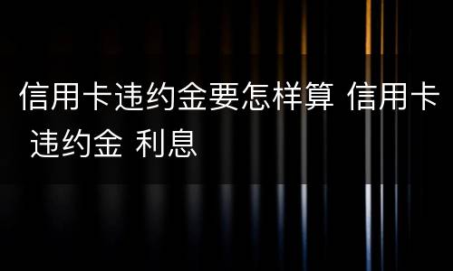 信用卡违约金要怎样算 信用卡 违约金 利息