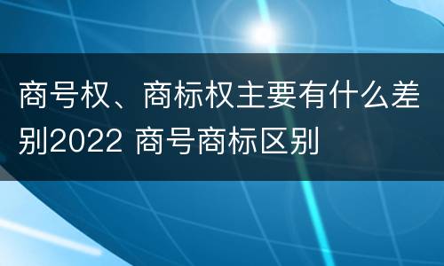 商号权、商标权主要有什么差别2022 商号商标区别