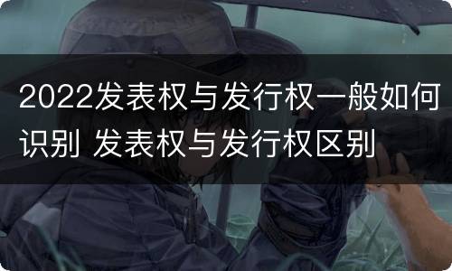 2022发表权与发行权一般如何识别 发表权与发行权区别