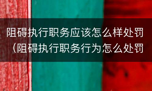 阻碍执行职务应该怎么样处罚（阻碍执行职务行为怎么处罚）