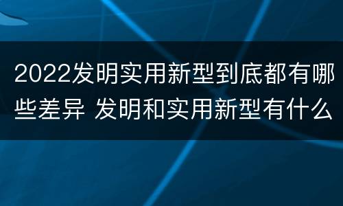 2022发明实用新型到底都有哪些差异 发明和实用新型有什么区别