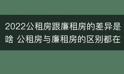 2022公租房跟廉租房的差异是啥 公租房与廉租房的区别都在此,别再搞错了!