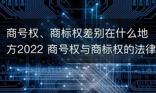 商号权、商标权差别在什么地方2022 商号权与商标权的法律冲突与解决