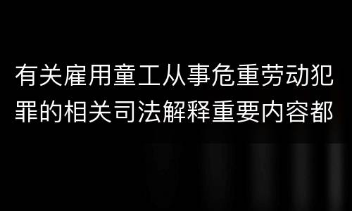 有关雇用童工从事危重劳动犯罪的相关司法解释重要内容都有哪些