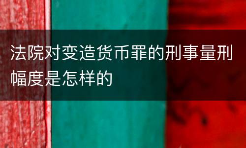 法院对变造货币罪的刑事量刑幅度是怎样的