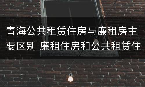 青海公共租赁住房与廉租房主要区别 廉租住房和公共租赁住房的区别和联系